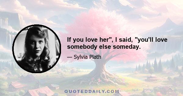 If you love her, I said, you'll love somebody else someday.