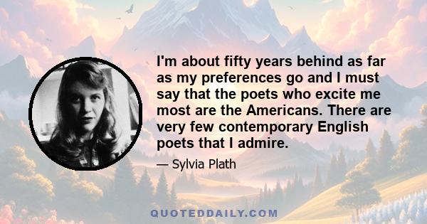 I'm about fifty years behind as far as my preferences go and I must say that the poets who excite me most are the Americans. There are very few contemporary English poets that I admire.