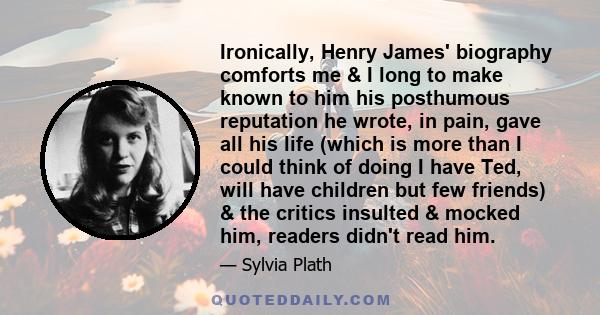 Ironically, Henry James' biography comforts me & I long to make known to him his posthumous reputation he wrote, in pain, gave all his life (which is more than I could think of doing I have Ted, will have children but