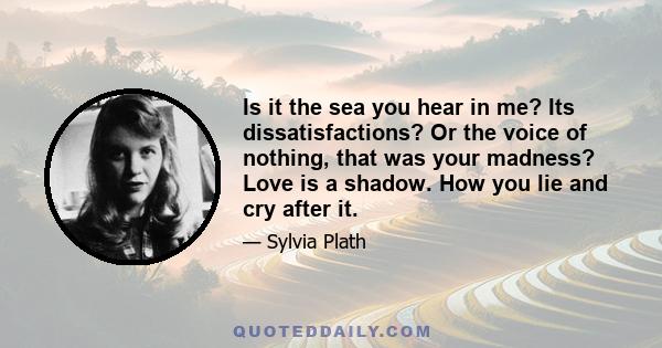 Is it the sea you hear in me? Its dissatisfactions? Or the voice of nothing, that was your madness? Love is a shadow. How you lie and cry after it.