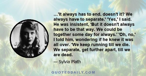 …'It always has to end, doesn't it? We always have to separate.' 'Yes,' I said. He was insistent, 'But it doesn't always have to be that way. We could be together some day for always.' 'Oh, no,' I told him, wondering if 