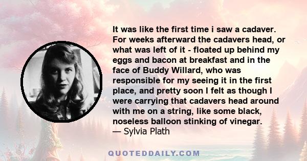 It was like the first time i saw a cadaver. For weeks afterward the cadavers head, or what was left of it - floated up behind my eggs and bacon at breakfast and in the face of Buddy Willard, who was responsible for my