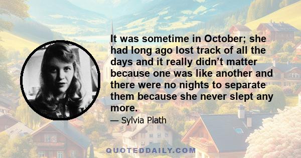 It was sometime in October; she had long ago lost track of all the days and it really didn’t matter because one was like another and there were no nights to separate them because she never slept any more.