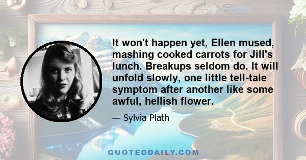 It won't happen yet, Ellen mused, mashing cooked carrots for Jill's lunch. Breakups seldom do. It will unfold slowly, one little tell-tale symptom after another like some awful, hellish flower.