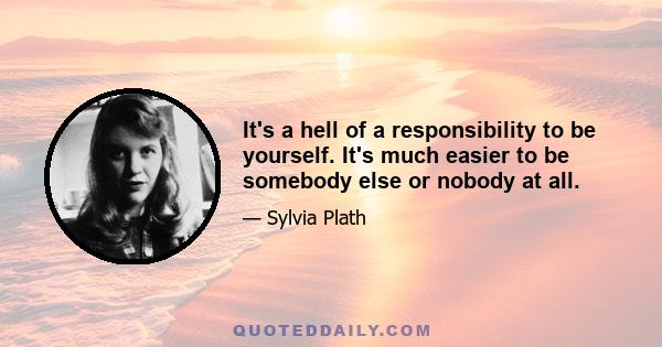 It's a hell of a responsibility to be yourself. It's much easier to be somebody else or nobody at all.