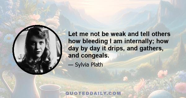 Let me not be weak and tell others how bleeding I am internally; how day by day it drips, and gathers, and congeals.