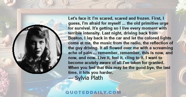 Let's face it: I'm scared, scared and frozen. First, I guess, I'm afraid for myself ... the old primitive urge for survival. It's getting so I live every moment with terrible intensity. Last night, driving back from