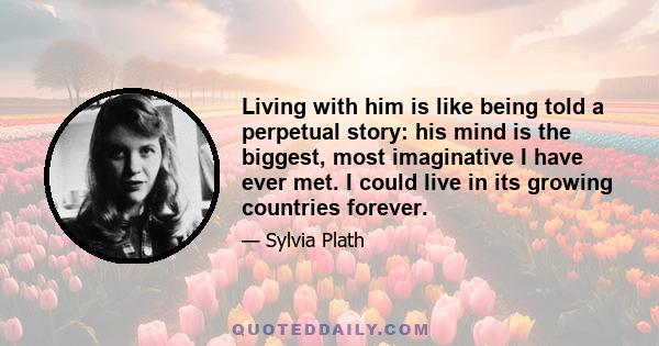 Living with him is like being told a perpetual story: his mind is the biggest, most imaginative I have ever met. I could live in its growing countries forever.