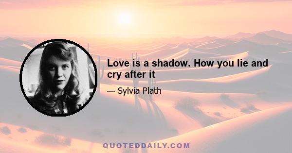 Love is a shadow. How you lie and cry after it