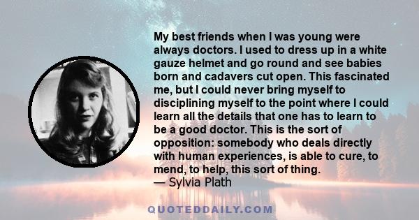 My best friends when I was young were always doctors. I used to dress up in a white gauze helmet and go round and see babies born and cadavers cut open. This fascinated me, but I could never bring myself to disciplining 