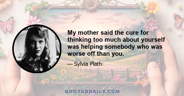 My mother said the cure for thinking too much about yourself was helping somebody who was worse off than you.