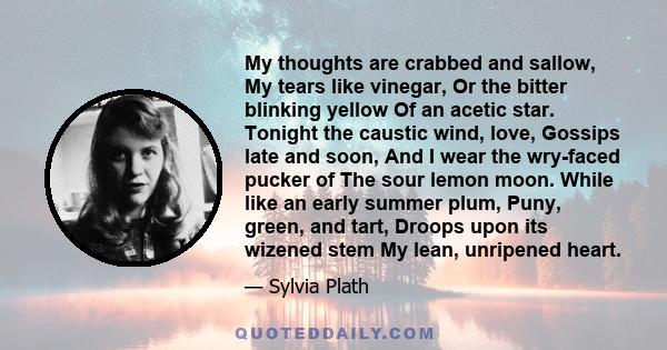 My thoughts are crabbed and sallow, My tears like vinegar, Or the bitter blinking yellow Of an acetic star. Tonight the caustic wind, love, Gossips late and soon, And I wear the wry-faced pucker of The sour lemon moon.