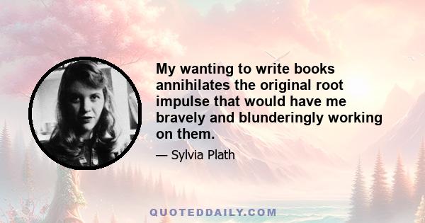 My wanting to write books annihilates the original root impulse that would have me bravely and blunderingly working on them.