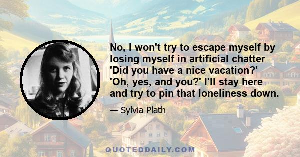 No, I won't try to escape myself by losing myself in artificial chatter 'Did you have a nice vacation?' 'Oh, yes, and you?' I'll stay here and try to pin that loneliness down.