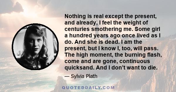 Nothing is real except the present, and already, I feel the weight of centuries smothering me. Some girl a hundred years ago once lived as I do. And she is dead. I am the present, but I know I, too, will pass. The high