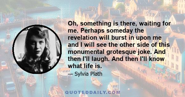Oh, something is there, waiting for me. Perhaps someday the revelation will burst in upon me and I will see the other side of this monumental grotesque joke. And then I'll laugh. And then I'll know what life is.