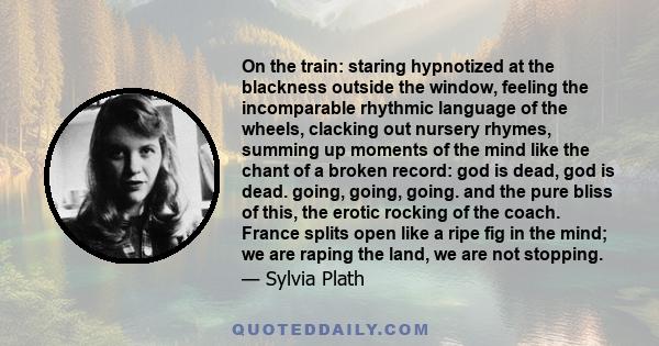 On the train: staring hypnotized at the blackness outside the window, feeling the incomparable rhythmic language of the wheels, clacking out nursery rhymes, summing up moments of the mind like the chant of a broken