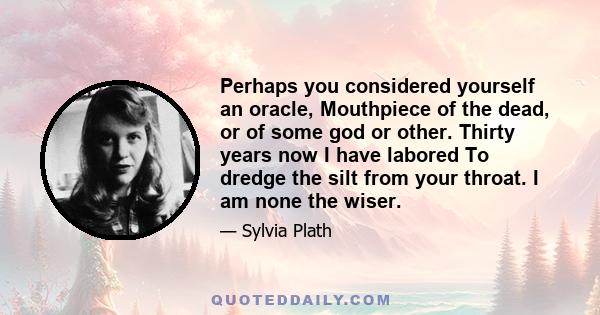 Perhaps you considered yourself an oracle, Mouthpiece of the dead, or of some god or other. Thirty years now I have labored To dredge the silt from your throat. I am none the wiser.