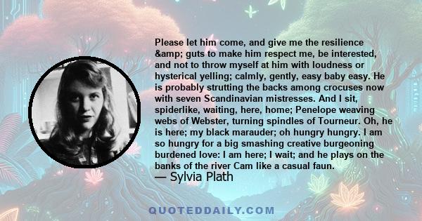 Please let him come, and give me the resilience & guts to make him respect me, be interested, and not to throw myself at him with loudness or hysterical yelling; calmly, gently, easy baby easy. He is probably