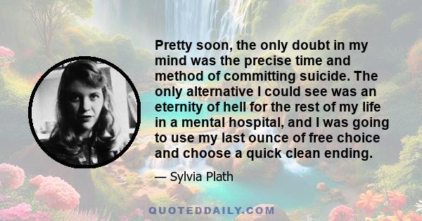 Pretty soon, the only doubt in my mind was the precise time and method of committing suicide. The only alternative I could see was an eternity of hell for the rest of my life in a mental hospital, and I was going to use 