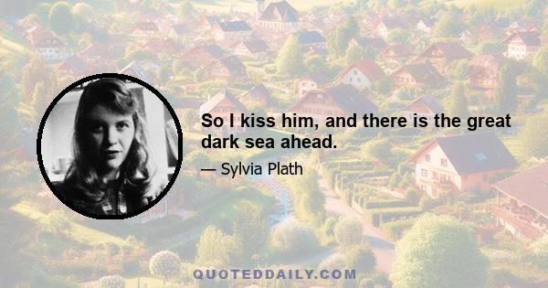 So I kiss him, and there is the great dark sea ahead.