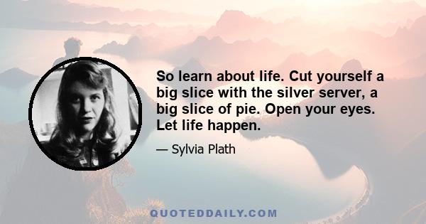 So learn about life. Cut yourself a big slice with the silver server, a big slice of pie. Open your eyes. Let life happen.