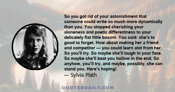 So you got rid of your astonishment that someone could write so much more dynamically than you. You stopped cherishing your aloneness and poetic differentness to your delicately flat little bosom. You said: she's to