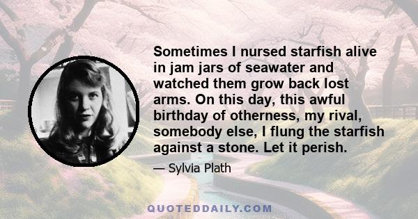 Sometimes I nursed starfish alive in jam jars of seawater and watched them grow back lost arms. On this day, this awful birthday of otherness, my rival, somebody else, I flung the starfish against a stone. Let it perish.