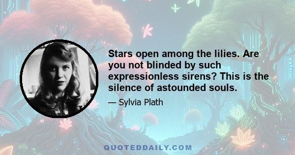 Stars open among the lilies. Are you not blinded by such expressionless sirens? This is the silence of astounded souls.