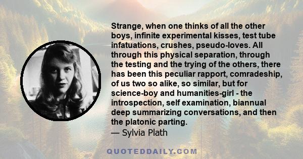 Strange, when one thinks of all the other boys, infinite experimental kisses, test tube infatuations, crushes, pseudo-loves. All through this physical separation, through the testing and the trying of the others, there