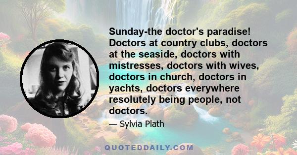 Sunday-the doctor's paradise! Doctors at country clubs, doctors at the seaside, doctors with mistresses, doctors with wives, doctors in church, doctors in yachts, doctors everywhere resolutely being people, not doctors.