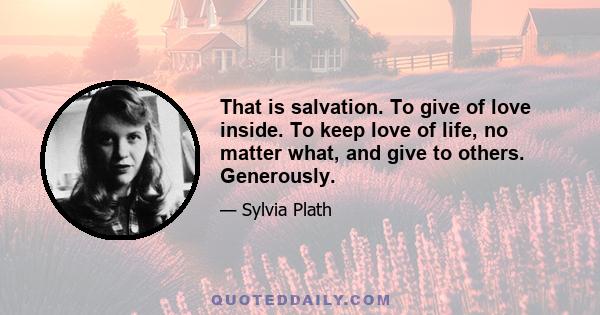 That is salvation. To give of love inside. To keep love of life, no matter what, and give to others. Generously.