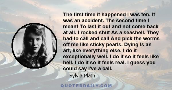 The first time it happened I was ten. It was an accident. The second time I meant To last it out and not come back at all. I rocked shut As a seashell. They had to call and call And pick the worms off me like sticky