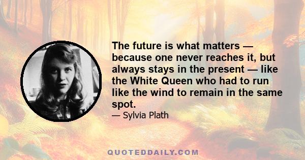 The future is what matters — because one never reaches it, but always stays in the present — like the White Queen who had to run like the wind to remain in the same spot.