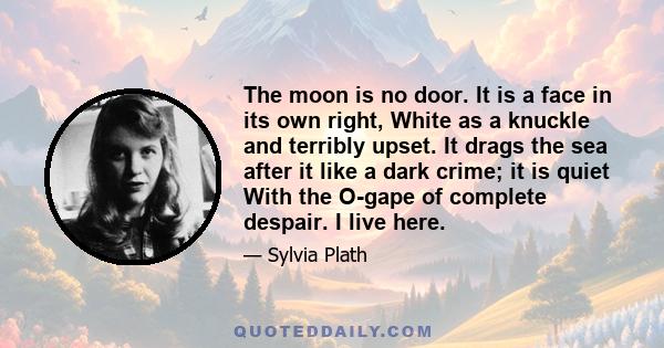 The moon is no door. It is a face in its own right, White as a knuckle and terribly upset. It drags the sea after it like a dark crime; it is quiet With the O-gape of complete despair. I live here.