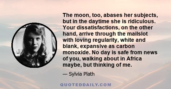 The moon, too, abases her subjects, but in the daytime she is ridiculous. Your dissatisfactions, on the other hand, arrive through the mailslot with loving regularity, white and blank, expansive as carbon monoxide. No