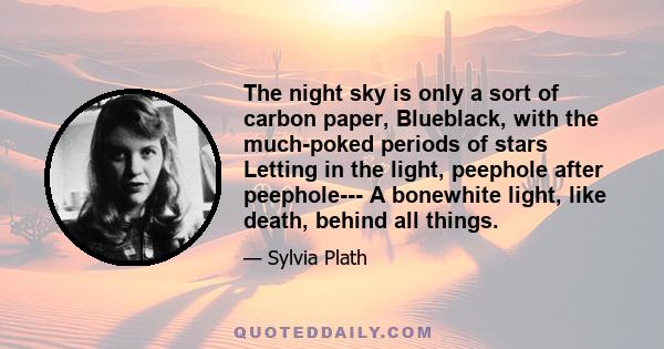 The night sky is only a sort of carbon paper, Blueblack, with the much-poked periods of stars Letting in the light, peephole after peephole--- A bonewhite light, like death, behind all things.