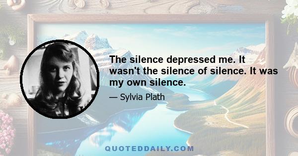 The silence depressed me. It wasn't the silence of silence. It was my own silence.