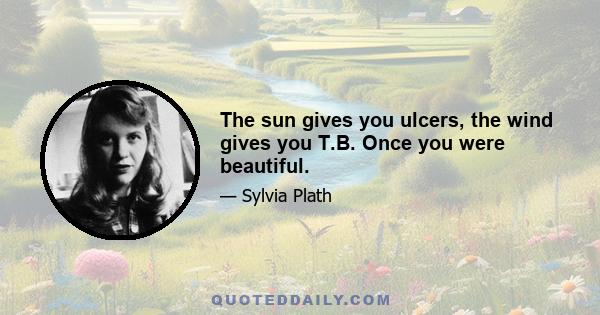 The sun gives you ulcers, the wind gives you T.B. Once you were beautiful.