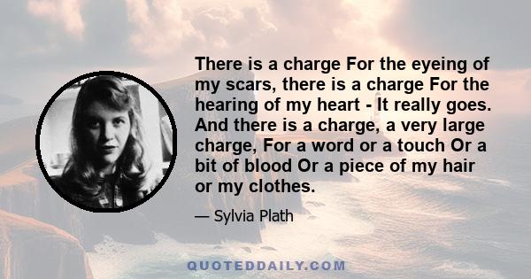 There is a charge For the eyeing of my scars, there is a charge For the hearing of my heart - It really goes. And there is a charge, a very large charge, For a word or a touch Or a bit of blood Or a piece of my hair or