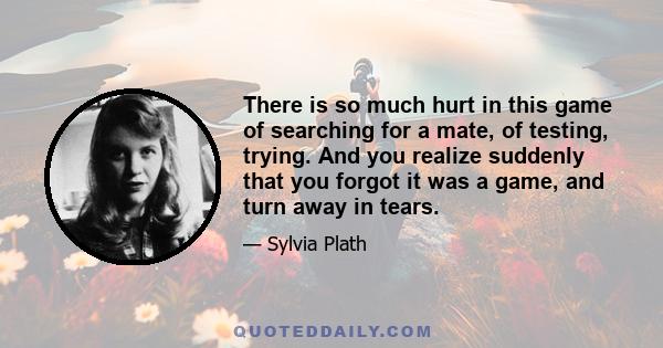 There is so much hurt in this game of searching for a mate, of testing, trying. And you realize suddenly that you forgot it was a game, and turn away in tears.