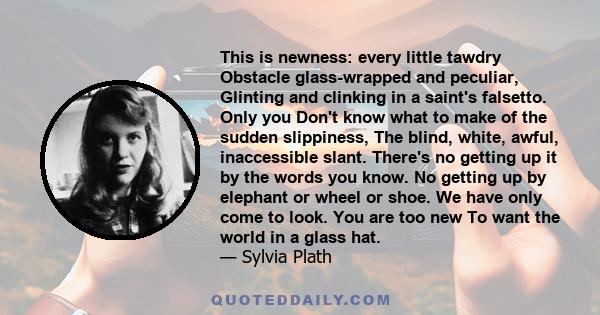 This is newness: every little tawdry Obstacle glass-wrapped and peculiar, Glinting and clinking in a saint's falsetto. Only you Don't know what to make of the sudden slippiness, The blind, white, awful, inaccessible