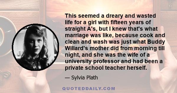 This seemed a dreary and wasted life for a girl with fifteen years of straight A's, but I knew that's what marriage was like, because cook and clean and wash was just what Buddy Willard's mother did from morning till