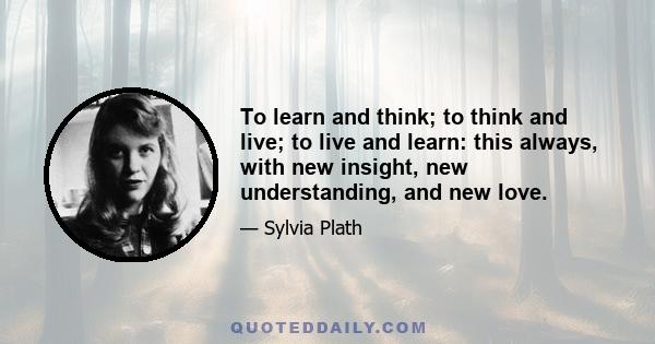 To learn and think; to think and live; to live and learn: this always, with new insight, new understanding, and new love.