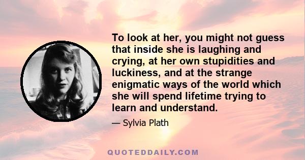 To look at her, you might not guess that inside she is laughing and crying, at her own stupidities and luckiness, and at the strange enigmatic ways of the world which she will spend lifetime trying to learn and