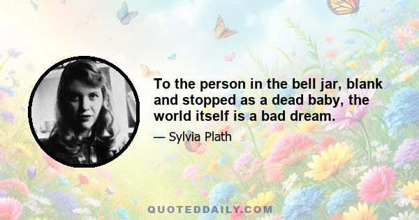 To the person in the bell jar, blank and stopped as a dead baby, the world itself is a bad dream.