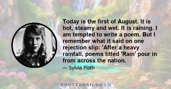 Today is the first of August. It is hot, steamy and wet. It is raining. I am tempted to write a poem. But I remember what it said on one rejection slip: 'After a heavy rainfall, poems titled 'Rain' pour in from across