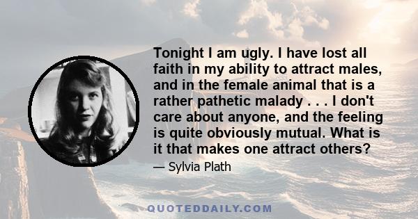 Tonight I am ugly. I have lost all faith in my ability to attract males, and in the female animal that is a rather pathetic malady . . . I don't care about anyone, and the feeling is quite obviously mutual. What is it