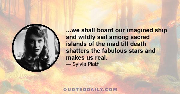 ...we shall board our imagined ship and wildly sail among sacred islands of the mad till death shatters the fabulous stars and makes us real.