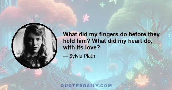 What did my fingers do before they held him? What did my heart do, with its love?